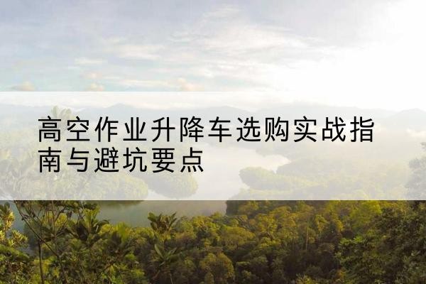 镜湖升降车怎么选-高空作业升降车选购实战指南与避坑要点