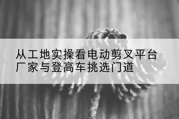 镜湖电动剪叉升降平台厂家-从工地实操看电动剪叉平台厂家与登高车挑选门道