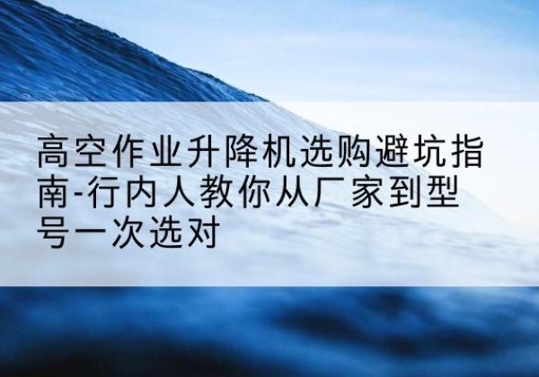 镜湖升降平台厂家-高空作业升降机选购避坑指南-行内人教你从厂家到型号一次选对