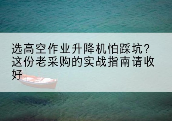 镜湖高空作业升降机厂家推荐-选高空作业升降机怕踩坑？这份老采购的实战指南请收好
