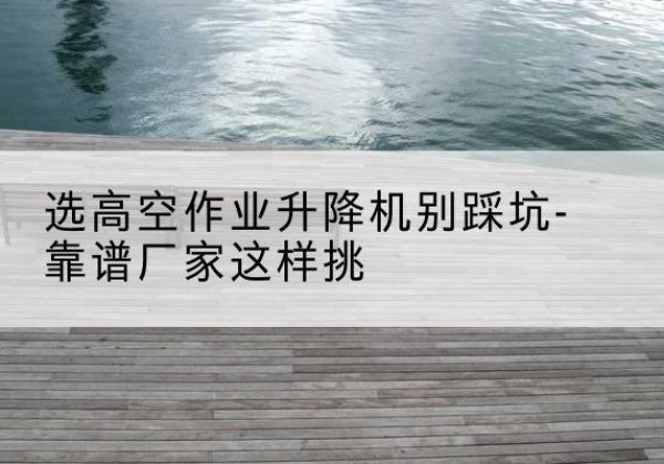 镜湖剪叉式升降机厂家-选高空作业升降机别踩坑-靠谱厂家这样挑