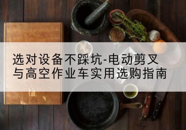 镜湖电动剪叉升降平台怎么选-选对设备不踩坑-电动剪叉与高空作业车实用选购指南
