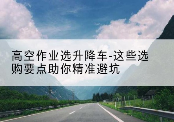 镜湖升降车厂家-高空作业选升降车-这些选购要点助你*避坑