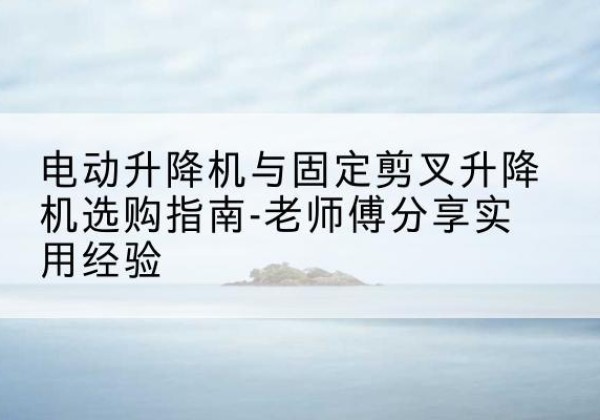 镜湖电动升降机怎么选-电动升降机与固定剪叉升降机选购指南-老师傅分享实用经验