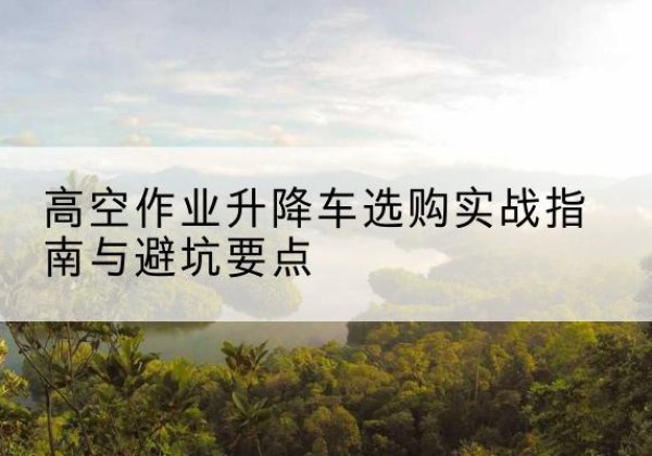 镜湖升降车怎么选-高空作业升降车选购实战指南与避坑要点
